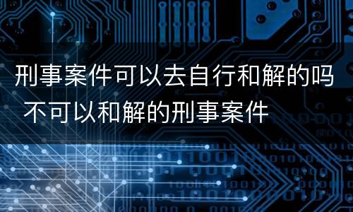 刑事案件可以去自行和解的吗 不可以和解的刑事案件