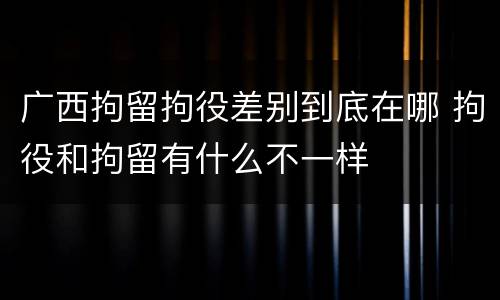 广西拘留拘役差别到底在哪 拘役和拘留有什么不一样