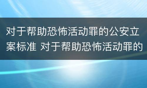 对于帮助恐怖活动罪的公安立案标准 对于帮助恐怖活动罪的公安立案标准是