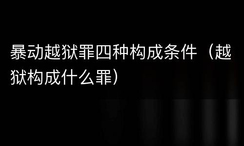 暴动越狱罪四种构成条件（越狱构成什么罪）