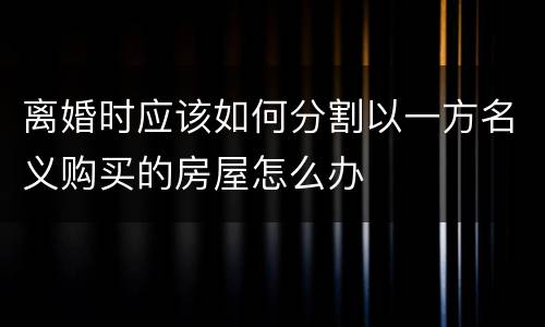 离婚时应该如何分割以一方名义购买的房屋怎么办