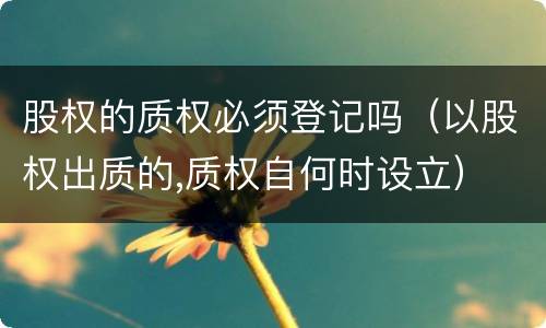股权的质权必须登记吗（以股权出质的,质权自何时设立）