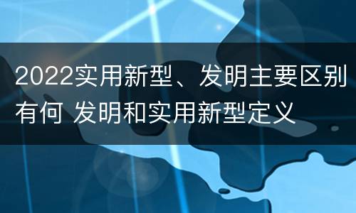 2022实用新型、发明主要区别有何 发明和实用新型定义