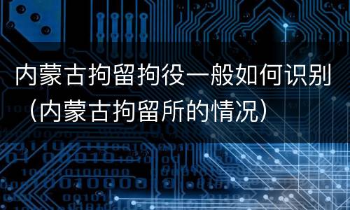 内蒙古拘留拘役一般如何识别（内蒙古拘留所的情况）