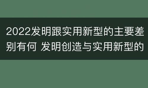 2022发明跟实用新型的主要差别有何 发明创造与实用新型的区别