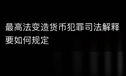 最高法变造货币犯罪司法解释要如何规定