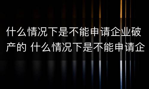 什么情况下是不能申请企业破产的 什么情况下是不能申请企业破产的情形
