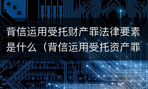 背信运用受托财产罪法律要素是什么（背信运用受托资产罪）