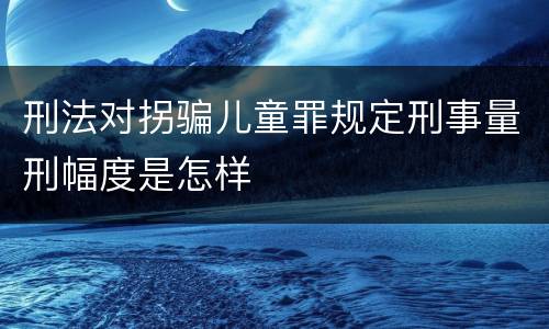 刑法对拐骗儿童罪规定刑事量刑幅度是怎样