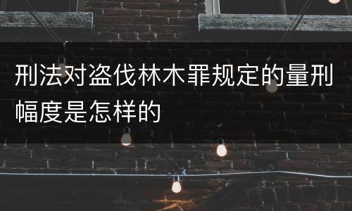 刑法对盗伐林木罪规定的量刑幅度是怎样的