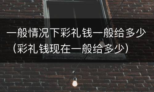 一般情况下彩礼钱一般给多少（彩礼钱现在一般给多少）
