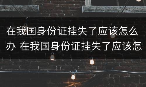 在我国身份证挂失了应该怎么办 在我国身份证挂失了应该怎么办呢