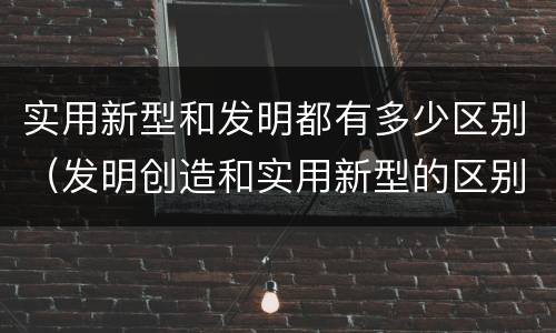 实用新型和发明都有多少区别（发明创造和实用新型的区别）
