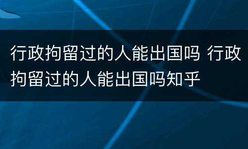 行政拘留过的人能出国吗 行政拘留过的人能出国吗知乎