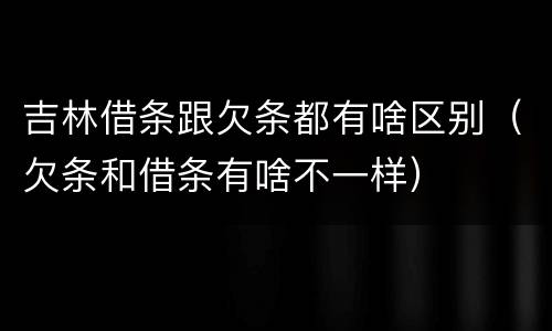 吉林借条跟欠条都有啥区别（欠条和借条有啥不一样）