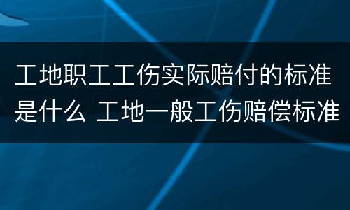 工地职工工伤实际赔付的标准是什么 工地一般工伤赔偿标准
