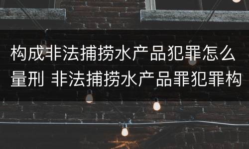 构成非法捕捞水产品犯罪怎么量刑 非法捕捞水产品罪犯罪构成
