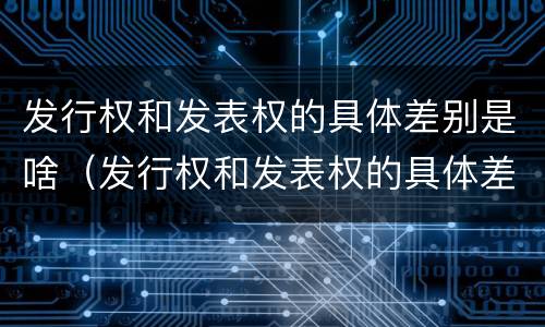 发行权和发表权的具体差别是啥（发行权和发表权的具体差别是啥意思啊）