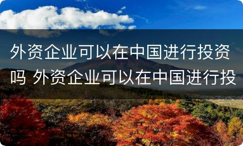 外资企业可以在中国进行投资吗 外资企业可以在中国进行投资吗知乎