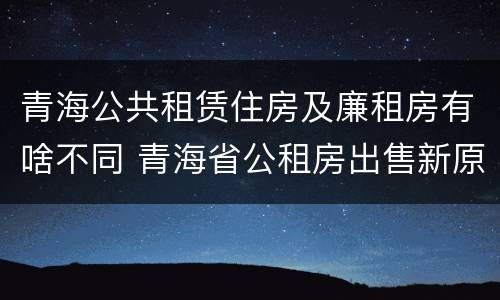 青海公共租赁住房及廉租房有啥不同 青海省公租房出售新原则