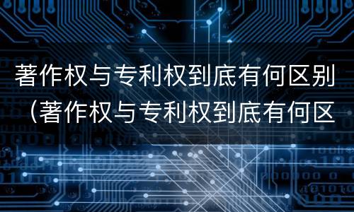 著作权与专利权到底有何区别（著作权与专利权到底有何区别和联系）