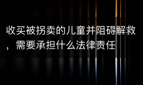 收买被拐卖的儿童并阻碍解救，需要承担什么法律责任