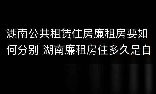 湖南公共租赁住房廉租房要如何分别 湖南廉租房住多久是自己的