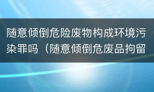 随意倾倒危险废物构成环境污染罪吗（随意倾倒危废品拘留多少天）