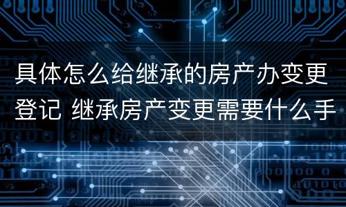具体怎么给继承的房产办变更登记 继承房产变更需要什么手续