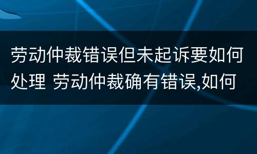 劳动仲裁错误但未起诉要如何处理 劳动仲裁确有错误,如何救济