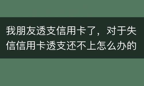 我朋友透支信用卡了，对于失信信用卡透支还不上怎么办的啊