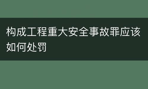 构成工程重大安全事故罪应该如何处罚