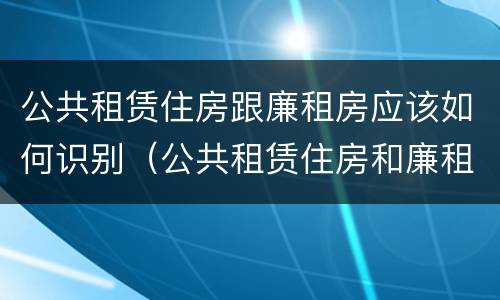 公共租赁住房跟廉租房应该如何识别（公共租赁住房和廉租房的联系）