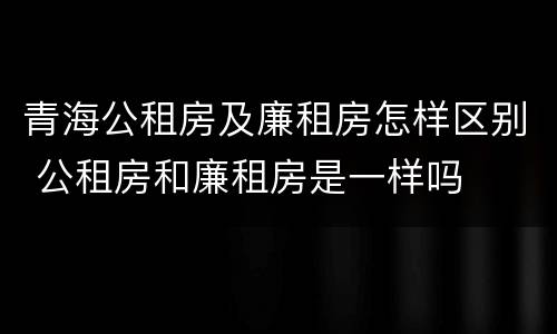 青海公租房及廉租房怎样区别 公租房和廉租房是一样吗