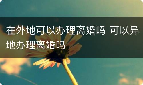 在外地可以办理离婚吗 可以异地办理离婚吗
