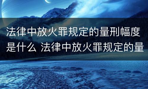 法律中放火罪规定的量刑幅度是什么 法律中放火罪规定的量刑幅度是什么意思