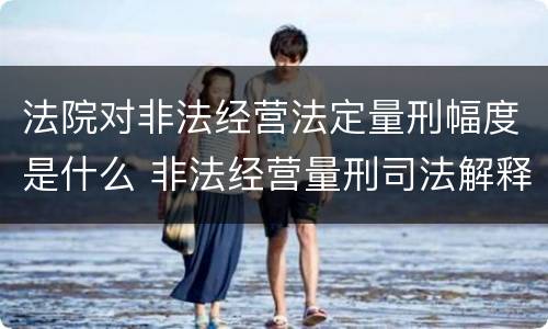 法院对非法经营法定量刑幅度是什么 非法经营量刑司法解释