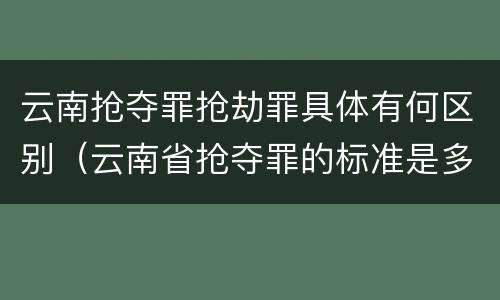 云南抢夺罪抢劫罪具体有何区别（云南省抢夺罪的标准是多少?）