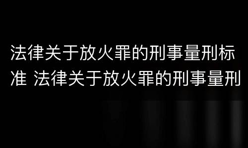 法律关于放火罪的刑事量刑标准 法律关于放火罪的刑事量刑标准是多少