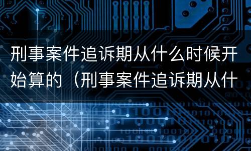 刑事案件追诉期从什么时候开始算的（刑事案件追诉期从什么时候开始算的呢）