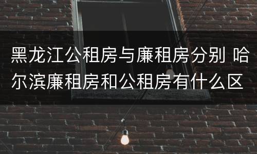 黑龙江公租房与廉租房分别 哈尔滨廉租房和公租房有什么区别