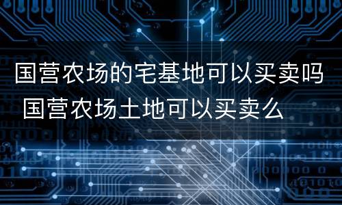 国营农场的宅基地可以买卖吗 国营农场土地可以买卖么