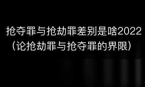 抢夺罪与抢劫罪差别是啥2022（论抢劫罪与抢夺罪的界限）