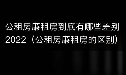 公租房廉租房到底有哪些差别2022（公租房廉租房的区别）