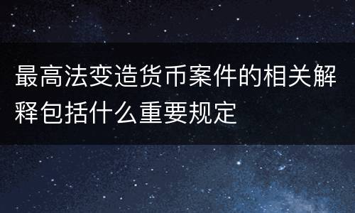 最高法变造货币案件的相关解释包括什么重要规定