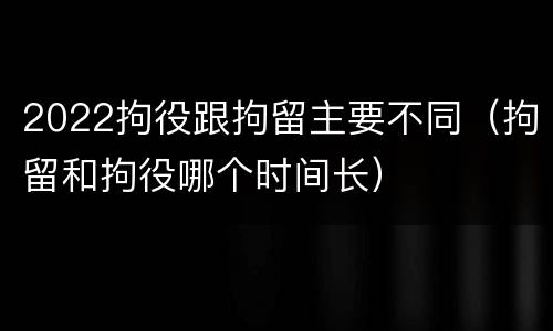 2022拘役跟拘留主要不同（拘留和拘役哪个时间长）