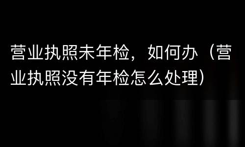 营业执照未年检，如何办（营业执照没有年检怎么处理）