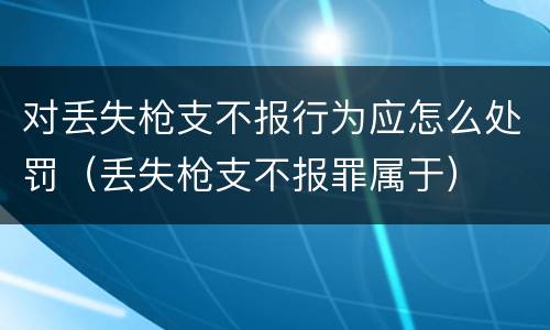 对丢失枪支不报行为应怎么处罚（丢失枪支不报罪属于）