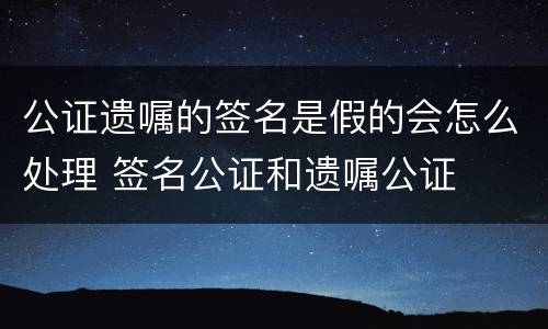 公证遗嘱的签名是假的会怎么处理 签名公证和遗嘱公证
