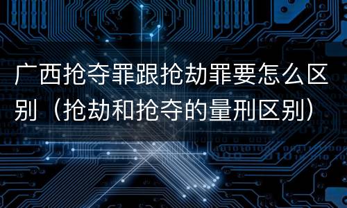 广西抢夺罪跟抢劫罪要怎么区别（抢劫和抢夺的量刑区别）